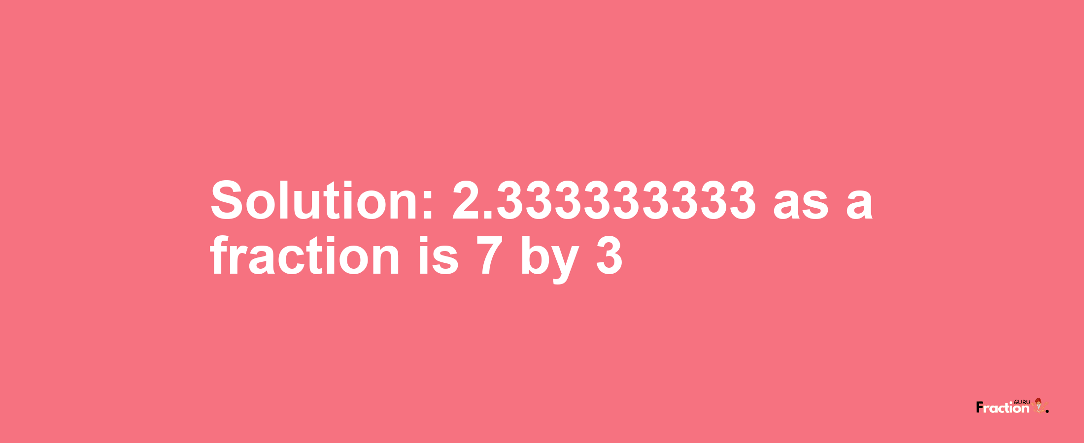 Solution:2.333333333 as a fraction is 7/3